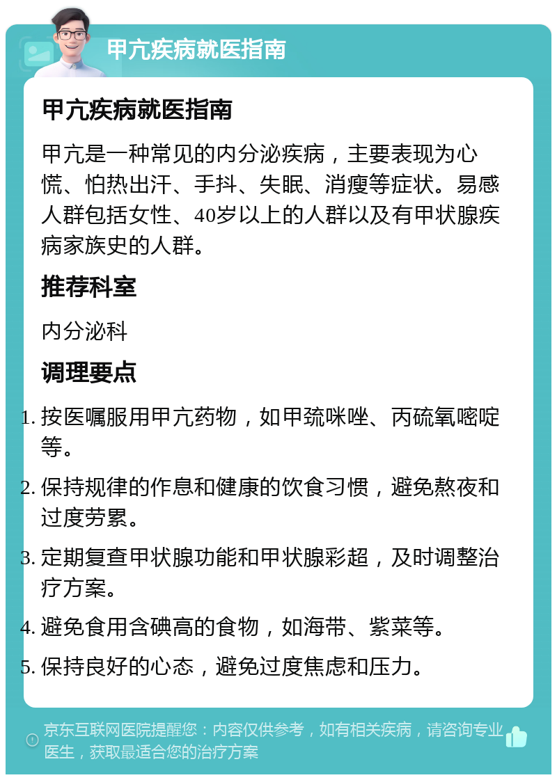 甲亢疾病就医指南 甲亢疾病就医指南 甲亢是一种常见的内分泌疾病，主要表现为心慌、怕热出汗、手抖、失眠、消瘦等症状。易感人群包括女性、40岁以上的人群以及有甲状腺疾病家族史的人群。 推荐科室 内分泌科 调理要点 按医嘱服用甲亢药物，如甲巯咪唑、丙硫氧嘧啶等。 保持规律的作息和健康的饮食习惯，避免熬夜和过度劳累。 定期复查甲状腺功能和甲状腺彩超，及时调整治疗方案。 避免食用含碘高的食物，如海带、紫菜等。 保持良好的心态，避免过度焦虑和压力。