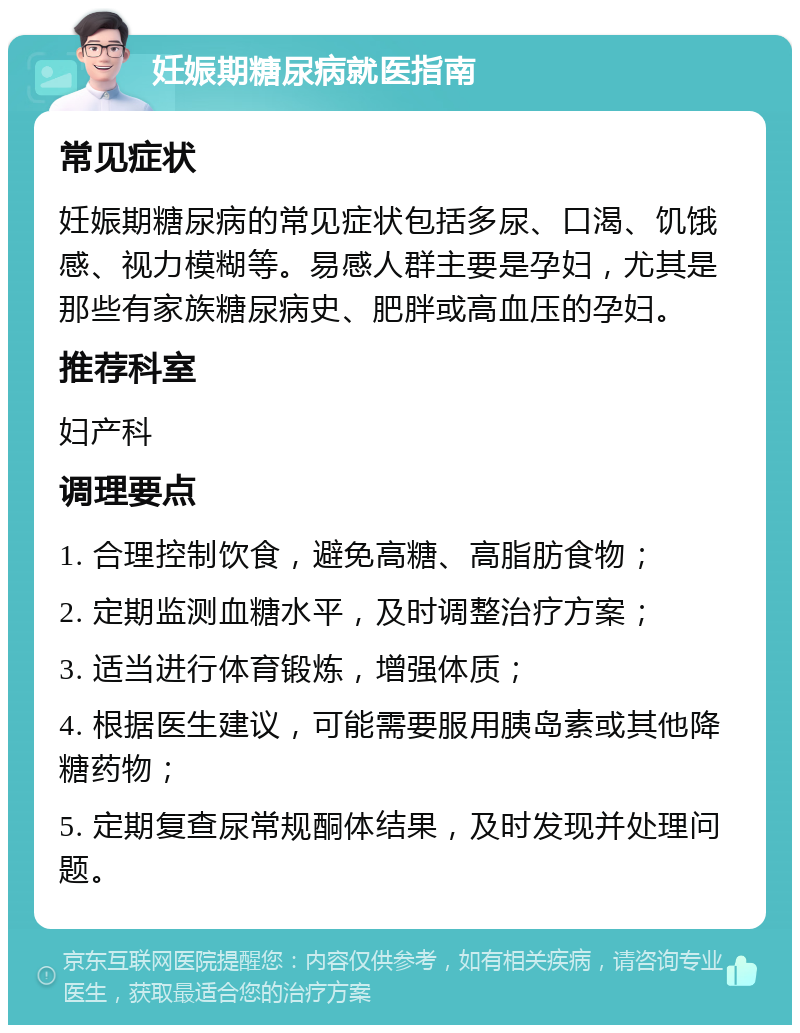 妊娠期糖尿病就医指南 常见症状 妊娠期糖尿病的常见症状包括多尿、口渴、饥饿感、视力模糊等。易感人群主要是孕妇，尤其是那些有家族糖尿病史、肥胖或高血压的孕妇。 推荐科室 妇产科 调理要点 1. 合理控制饮食，避免高糖、高脂肪食物； 2. 定期监测血糖水平，及时调整治疗方案； 3. 适当进行体育锻炼，增强体质； 4. 根据医生建议，可能需要服用胰岛素或其他降糖药物； 5. 定期复查尿常规酮体结果，及时发现并处理问题。