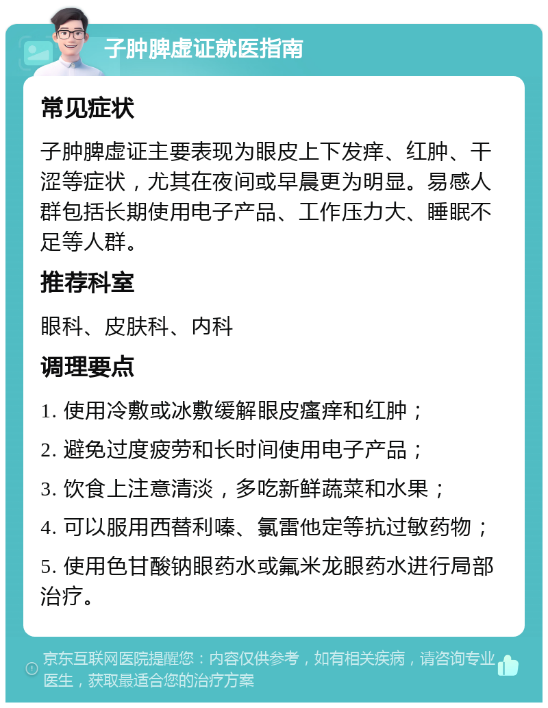 子肿脾虚证就医指南 常见症状 子肿脾虚证主要表现为眼皮上下发痒、红肿、干涩等症状，尤其在夜间或早晨更为明显。易感人群包括长期使用电子产品、工作压力大、睡眠不足等人群。 推荐科室 眼科、皮肤科、内科 调理要点 1. 使用冷敷或冰敷缓解眼皮瘙痒和红肿； 2. 避免过度疲劳和长时间使用电子产品； 3. 饮食上注意清淡，多吃新鲜蔬菜和水果； 4. 可以服用西替利嗪、氯雷他定等抗过敏药物； 5. 使用色甘酸钠眼药水或氟米龙眼药水进行局部治疗。