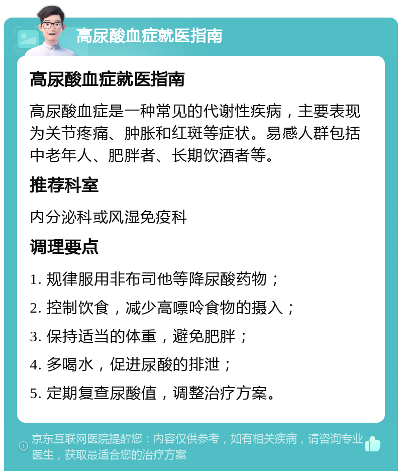 高尿酸血症就医指南 高尿酸血症就医指南 高尿酸血症是一种常见的代谢性疾病，主要表现为关节疼痛、肿胀和红斑等症状。易感人群包括中老年人、肥胖者、长期饮酒者等。 推荐科室 内分泌科或风湿免疫科 调理要点 1. 规律服用非布司他等降尿酸药物； 2. 控制饮食，减少高嘌呤食物的摄入； 3. 保持适当的体重，避免肥胖； 4. 多喝水，促进尿酸的排泄； 5. 定期复查尿酸值，调整治疗方案。