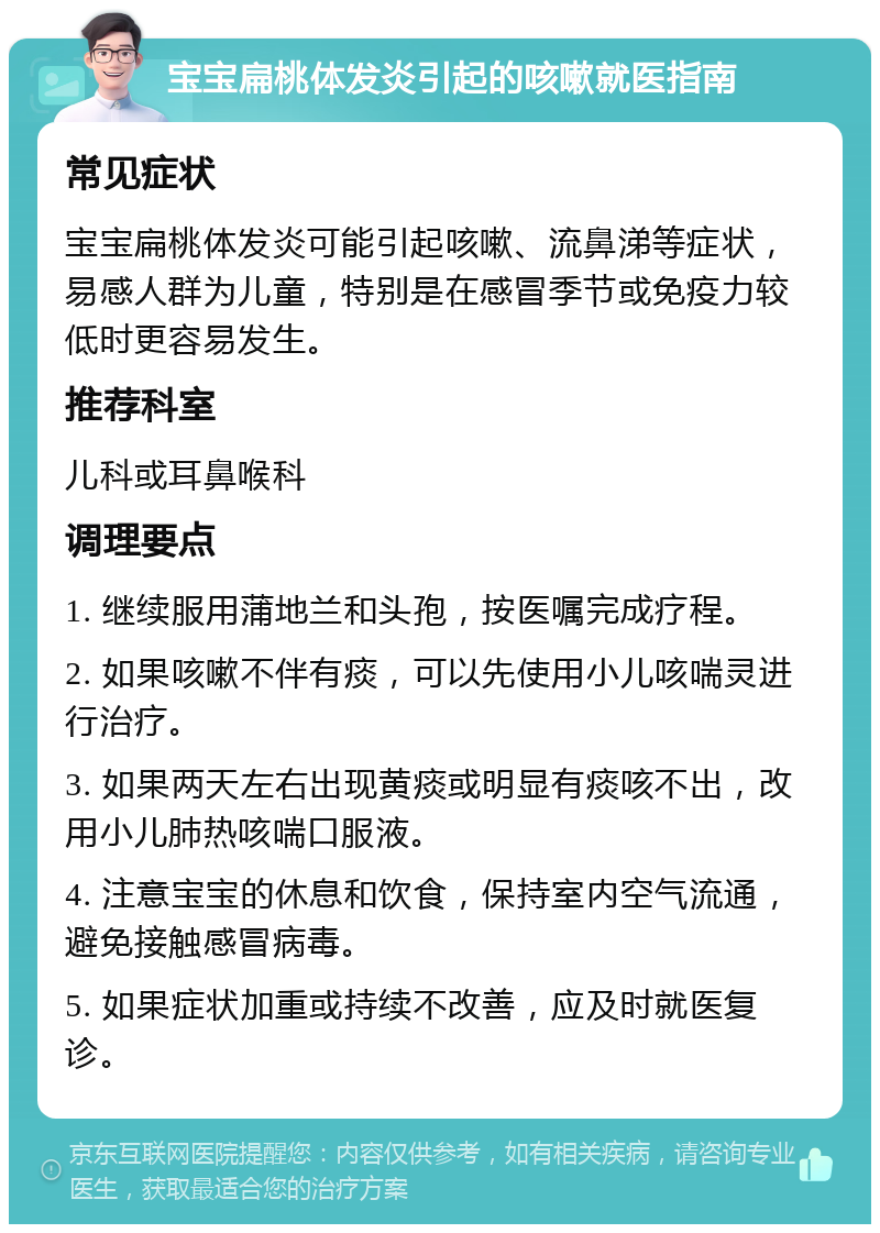 宝宝扁桃体发炎引起的咳嗽就医指南 常见症状 宝宝扁桃体发炎可能引起咳嗽、流鼻涕等症状，易感人群为儿童，特别是在感冒季节或免疫力较低时更容易发生。 推荐科室 儿科或耳鼻喉科 调理要点 1. 继续服用蒲地兰和头孢，按医嘱完成疗程。 2. 如果咳嗽不伴有痰，可以先使用小儿咳喘灵进行治疗。 3. 如果两天左右出现黄痰或明显有痰咳不出，改用小儿肺热咳喘口服液。 4. 注意宝宝的休息和饮食，保持室内空气流通，避免接触感冒病毒。 5. 如果症状加重或持续不改善，应及时就医复诊。