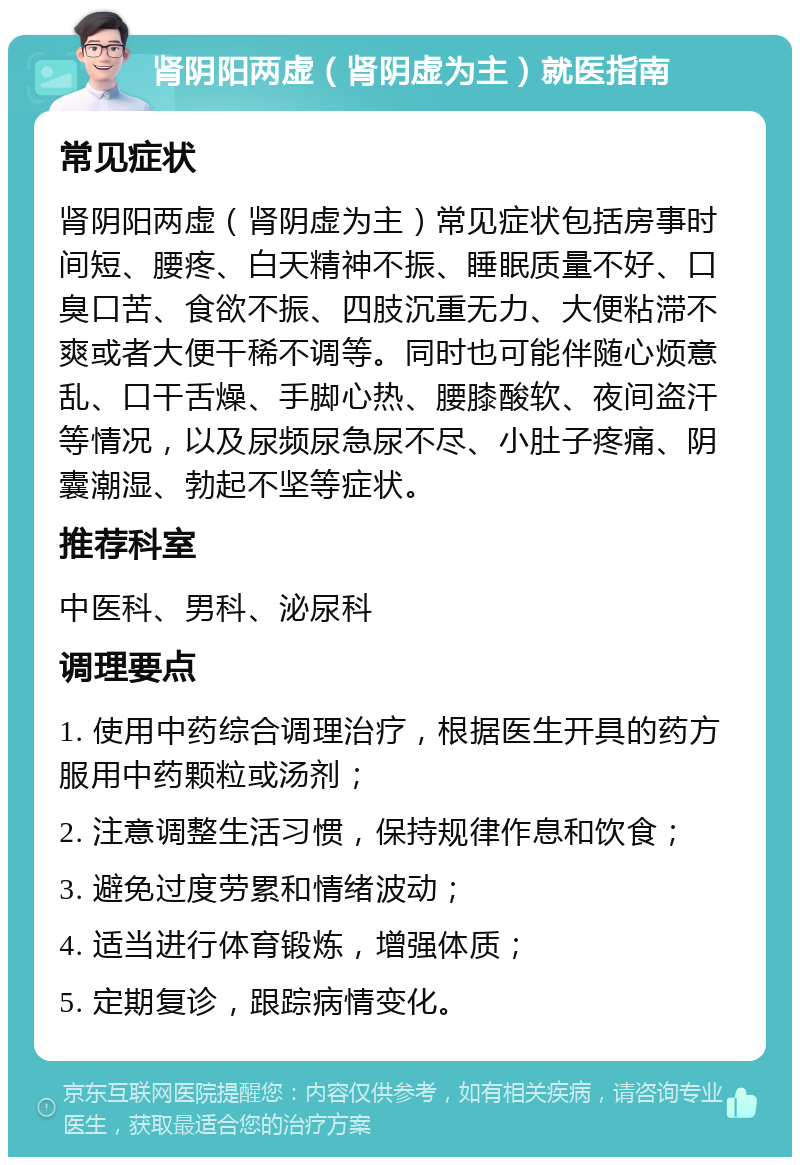 肾阴阳两虚（肾阴虚为主）就医指南 常见症状 肾阴阳两虚（肾阴虚为主）常见症状包括房事时间短、腰疼、白天精神不振、睡眠质量不好、口臭口苦、食欲不振、四肢沉重无力、大便粘滞不爽或者大便干稀不调等。同时也可能伴随心烦意乱、口干舌燥、手脚心热、腰膝酸软、夜间盗汗等情况，以及尿频尿急尿不尽、小肚子疼痛、阴囊潮湿、勃起不坚等症状。 推荐科室 中医科、男科、泌尿科 调理要点 1. 使用中药综合调理治疗，根据医生开具的药方服用中药颗粒或汤剂； 2. 注意调整生活习惯，保持规律作息和饮食； 3. 避免过度劳累和情绪波动； 4. 适当进行体育锻炼，增强体质； 5. 定期复诊，跟踪病情变化。