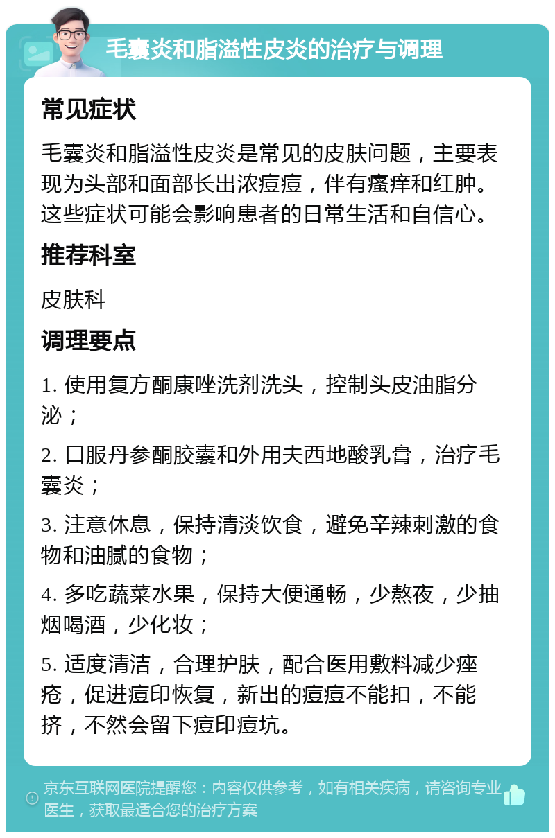 毛囊炎和脂溢性皮炎的治疗与调理 常见症状 毛囊炎和脂溢性皮炎是常见的皮肤问题，主要表现为头部和面部长出浓痘痘，伴有瘙痒和红肿。这些症状可能会影响患者的日常生活和自信心。 推荐科室 皮肤科 调理要点 1. 使用复方酮康唑洗剂洗头，控制头皮油脂分泌； 2. 口服丹参酮胶囊和外用夫西地酸乳膏，治疗毛囊炎； 3. 注意休息，保持清淡饮食，避免辛辣刺激的食物和油腻的食物； 4. 多吃蔬菜水果，保持大便通畅，少熬夜，少抽烟喝酒，少化妆； 5. 适度清洁，合理护肤，配合医用敷料减少痤疮，促进痘印恢复，新出的痘痘不能扣，不能挤，不然会留下痘印痘坑。