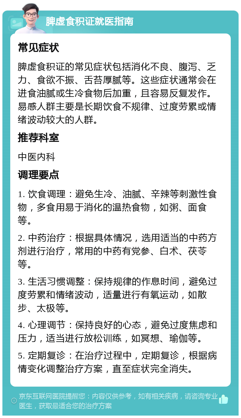 脾虚食积证就医指南 常见症状 脾虚食积证的常见症状包括消化不良、腹泻、乏力、食欲不振、舌苔厚腻等。这些症状通常会在进食油腻或生冷食物后加重，且容易反复发作。易感人群主要是长期饮食不规律、过度劳累或情绪波动较大的人群。 推荐科室 中医内科 调理要点 1. 饮食调理：避免生冷、油腻、辛辣等刺激性食物，多食用易于消化的温热食物，如粥、面食等。 2. 中药治疗：根据具体情况，选用适当的中药方剂进行治疗，常用的中药有党参、白术、茯苓等。 3. 生活习惯调整：保持规律的作息时间，避免过度劳累和情绪波动，适量进行有氧运动，如散步、太极等。 4. 心理调节：保持良好的心态，避免过度焦虑和压力，适当进行放松训练，如冥想、瑜伽等。 5. 定期复诊：在治疗过程中，定期复诊，根据病情变化调整治疗方案，直至症状完全消失。