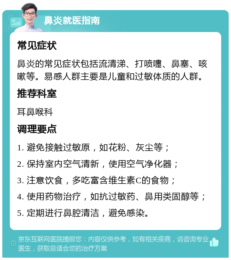 鼻炎就医指南 常见症状 鼻炎的常见症状包括流清涕、打喷嚏、鼻塞、咳嗽等。易感人群主要是儿童和过敏体质的人群。 推荐科室 耳鼻喉科 调理要点 1. 避免接触过敏原，如花粉、灰尘等； 2. 保持室内空气清新，使用空气净化器； 3. 注意饮食，多吃富含维生素C的食物； 4. 使用药物治疗，如抗过敏药、鼻用类固醇等； 5. 定期进行鼻腔清洁，避免感染。