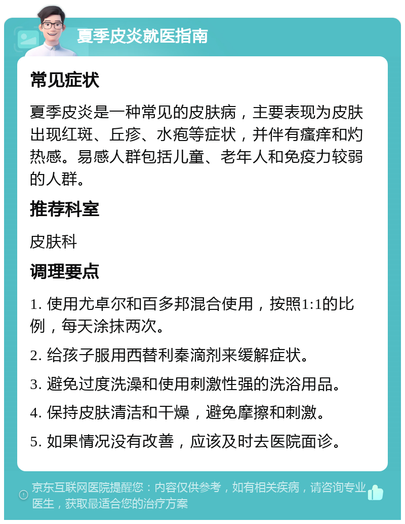 夏季皮炎就医指南 常见症状 夏季皮炎是一种常见的皮肤病，主要表现为皮肤出现红斑、丘疹、水疱等症状，并伴有瘙痒和灼热感。易感人群包括儿童、老年人和免疫力较弱的人群。 推荐科室 皮肤科 调理要点 1. 使用尤卓尔和百多邦混合使用，按照1:1的比例，每天涂抹两次。 2. 给孩子服用西替利秦滴剂来缓解症状。 3. 避免过度洗澡和使用刺激性强的洗浴用品。 4. 保持皮肤清洁和干燥，避免摩擦和刺激。 5. 如果情况没有改善，应该及时去医院面诊。