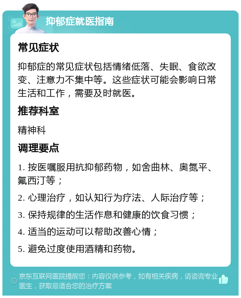 抑郁症就医指南 常见症状 抑郁症的常见症状包括情绪低落、失眠、食欲改变、注意力不集中等。这些症状可能会影响日常生活和工作，需要及时就医。 推荐科室 精神科 调理要点 1. 按医嘱服用抗抑郁药物，如舍曲林、奥氮平、氟西汀等； 2. 心理治疗，如认知行为疗法、人际治疗等； 3. 保持规律的生活作息和健康的饮食习惯； 4. 适当的运动可以帮助改善心情； 5. 避免过度使用酒精和药物。