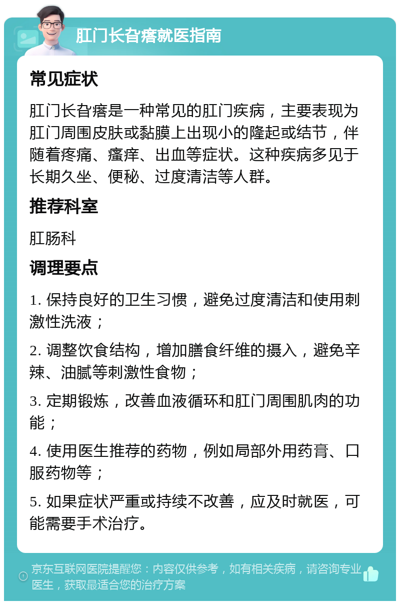 肛门长旮瘩就医指南 常见症状 肛门长旮瘩是一种常见的肛门疾病，主要表现为肛门周围皮肤或黏膜上出现小的隆起或结节，伴随着疼痛、瘙痒、出血等症状。这种疾病多见于长期久坐、便秘、过度清洁等人群。 推荐科室 肛肠科 调理要点 1. 保持良好的卫生习惯，避免过度清洁和使用刺激性洗液； 2. 调整饮食结构，增加膳食纤维的摄入，避免辛辣、油腻等刺激性食物； 3. 定期锻炼，改善血液循环和肛门周围肌肉的功能； 4. 使用医生推荐的药物，例如局部外用药膏、口服药物等； 5. 如果症状严重或持续不改善，应及时就医，可能需要手术治疗。