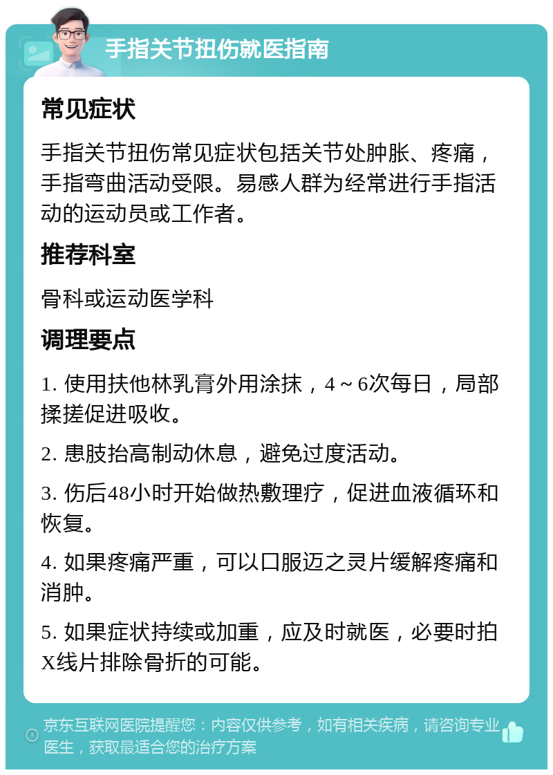 手指关节扭伤就医指南 常见症状 手指关节扭伤常见症状包括关节处肿胀、疼痛，手指弯曲活动受限。易感人群为经常进行手指活动的运动员或工作者。 推荐科室 骨科或运动医学科 调理要点 1. 使用扶他林乳膏外用涂抹，4～6次每日，局部揉搓促进吸收。 2. 患肢抬高制动休息，避免过度活动。 3. 伤后48小时开始做热敷理疗，促进血液循环和恢复。 4. 如果疼痛严重，可以口服迈之灵片缓解疼痛和消肿。 5. 如果症状持续或加重，应及时就医，必要时拍X线片排除骨折的可能。