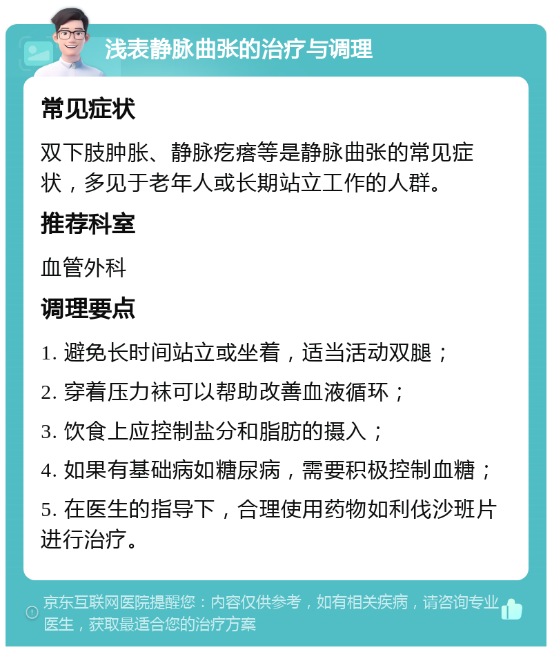 浅表静脉曲张的治疗与调理 常见症状 双下肢肿胀、静脉疙瘩等是静脉曲张的常见症状，多见于老年人或长期站立工作的人群。 推荐科室 血管外科 调理要点 1. 避免长时间站立或坐着，适当活动双腿； 2. 穿着压力袜可以帮助改善血液循环； 3. 饮食上应控制盐分和脂肪的摄入； 4. 如果有基础病如糖尿病，需要积极控制血糖； 5. 在医生的指导下，合理使用药物如利伐沙班片进行治疗。