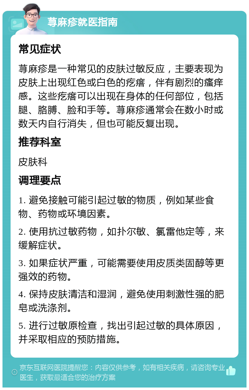 荨麻疹就医指南 常见症状 荨麻疹是一种常见的皮肤过敏反应，主要表现为皮肤上出现红色或白色的疙瘩，伴有剧烈的瘙痒感。这些疙瘩可以出现在身体的任何部位，包括腿、胳膊、脸和手等。荨麻疹通常会在数小时或数天内自行消失，但也可能反复出现。 推荐科室 皮肤科 调理要点 1. 避免接触可能引起过敏的物质，例如某些食物、药物或环境因素。 2. 使用抗过敏药物，如扑尔敏、氯雷他定等，来缓解症状。 3. 如果症状严重，可能需要使用皮质类固醇等更强效的药物。 4. 保持皮肤清洁和湿润，避免使用刺激性强的肥皂或洗涤剂。 5. 进行过敏原检查，找出引起过敏的具体原因，并采取相应的预防措施。