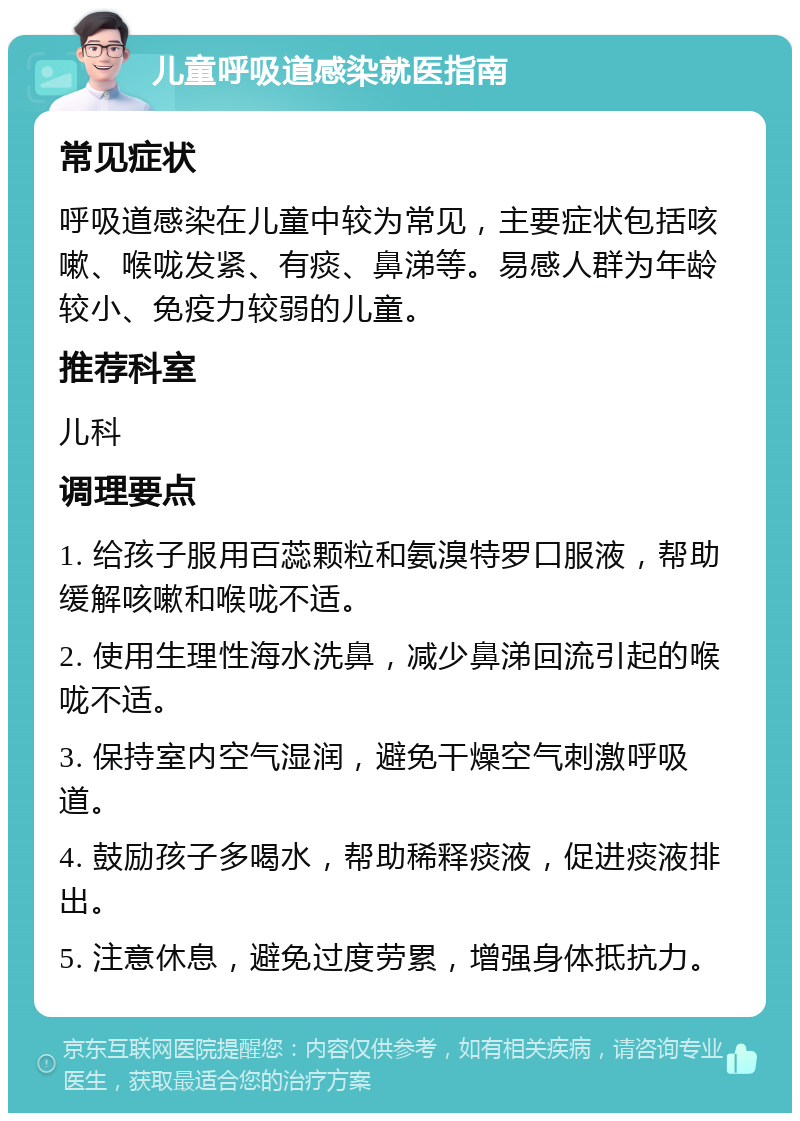 儿童呼吸道感染就医指南 常见症状 呼吸道感染在儿童中较为常见，主要症状包括咳嗽、喉咙发紧、有痰、鼻涕等。易感人群为年龄较小、免疫力较弱的儿童。 推荐科室 儿科 调理要点 1. 给孩子服用百蕊颗粒和氨溴特罗口服液，帮助缓解咳嗽和喉咙不适。 2. 使用生理性海水洗鼻，减少鼻涕回流引起的喉咙不适。 3. 保持室内空气湿润，避免干燥空气刺激呼吸道。 4. 鼓励孩子多喝水，帮助稀释痰液，促进痰液排出。 5. 注意休息，避免过度劳累，增强身体抵抗力。