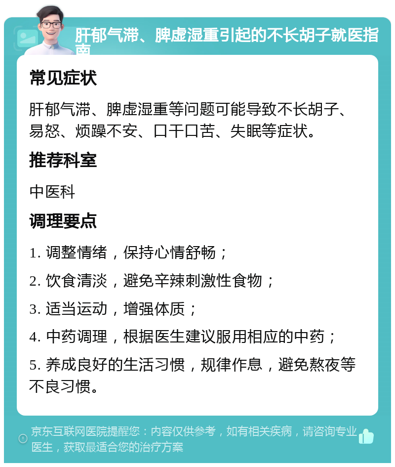 肝郁气滞、脾虚湿重引起的不长胡子就医指南 常见症状 肝郁气滞、脾虚湿重等问题可能导致不长胡子、易怒、烦躁不安、口干口苦、失眠等症状。 推荐科室 中医科 调理要点 1. 调整情绪，保持心情舒畅； 2. 饮食清淡，避免辛辣刺激性食物； 3. 适当运动，增强体质； 4. 中药调理，根据医生建议服用相应的中药； 5. 养成良好的生活习惯，规律作息，避免熬夜等不良习惯。