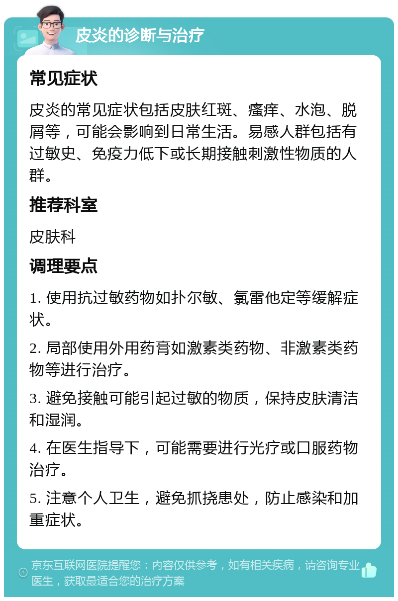 皮炎的诊断与治疗 常见症状 皮炎的常见症状包括皮肤红斑、瘙痒、水泡、脱屑等，可能会影响到日常生活。易感人群包括有过敏史、免疫力低下或长期接触刺激性物质的人群。 推荐科室 皮肤科 调理要点 1. 使用抗过敏药物如扑尔敏、氯雷他定等缓解症状。 2. 局部使用外用药膏如激素类药物、非激素类药物等进行治疗。 3. 避免接触可能引起过敏的物质，保持皮肤清洁和湿润。 4. 在医生指导下，可能需要进行光疗或口服药物治疗。 5. 注意个人卫生，避免抓挠患处，防止感染和加重症状。