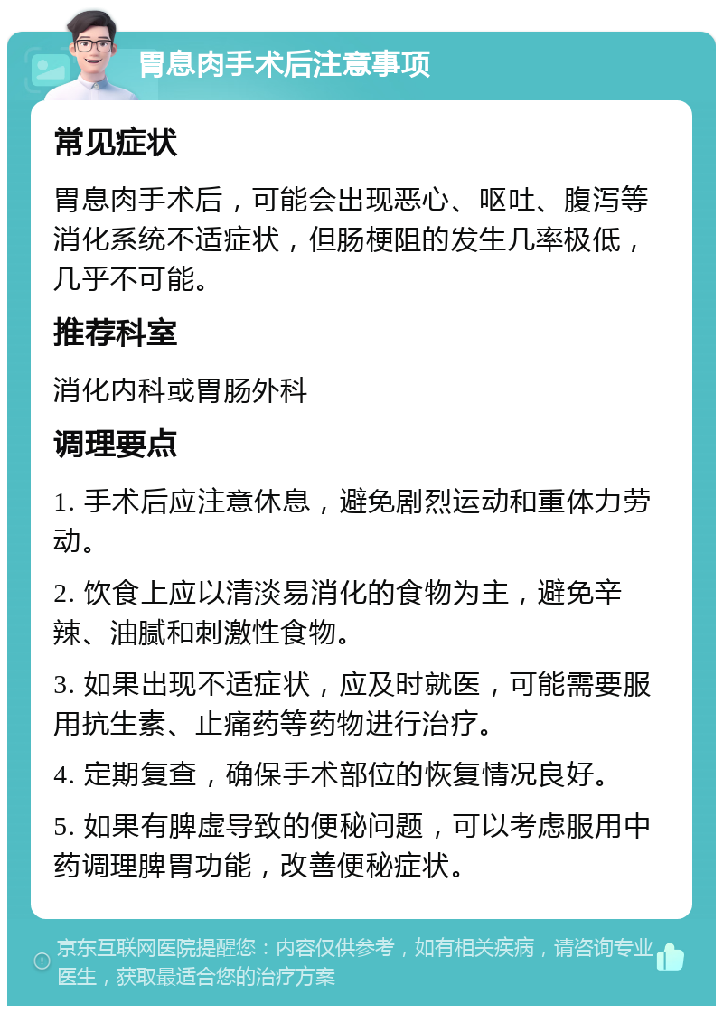 胃息肉手术后注意事项 常见症状 胃息肉手术后，可能会出现恶心、呕吐、腹泻等消化系统不适症状，但肠梗阻的发生几率极低，几乎不可能。 推荐科室 消化内科或胃肠外科 调理要点 1. 手术后应注意休息，避免剧烈运动和重体力劳动。 2. 饮食上应以清淡易消化的食物为主，避免辛辣、油腻和刺激性食物。 3. 如果出现不适症状，应及时就医，可能需要服用抗生素、止痛药等药物进行治疗。 4. 定期复查，确保手术部位的恢复情况良好。 5. 如果有脾虚导致的便秘问题，可以考虑服用中药调理脾胃功能，改善便秘症状。