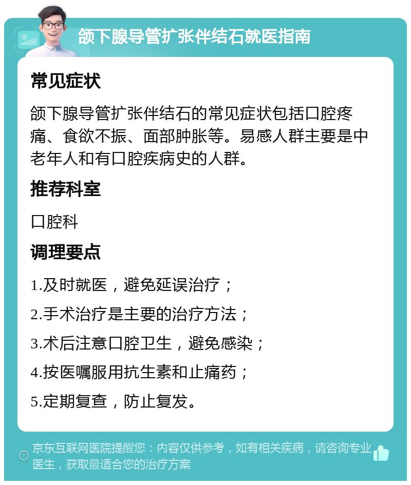 颌下腺导管扩张伴结石就医指南 常见症状 颌下腺导管扩张伴结石的常见症状包括口腔疼痛、食欲不振、面部肿胀等。易感人群主要是中老年人和有口腔疾病史的人群。 推荐科室 口腔科 调理要点 1.及时就医，避免延误治疗； 2.手术治疗是主要的治疗方法； 3.术后注意口腔卫生，避免感染； 4.按医嘱服用抗生素和止痛药； 5.定期复查，防止复发。