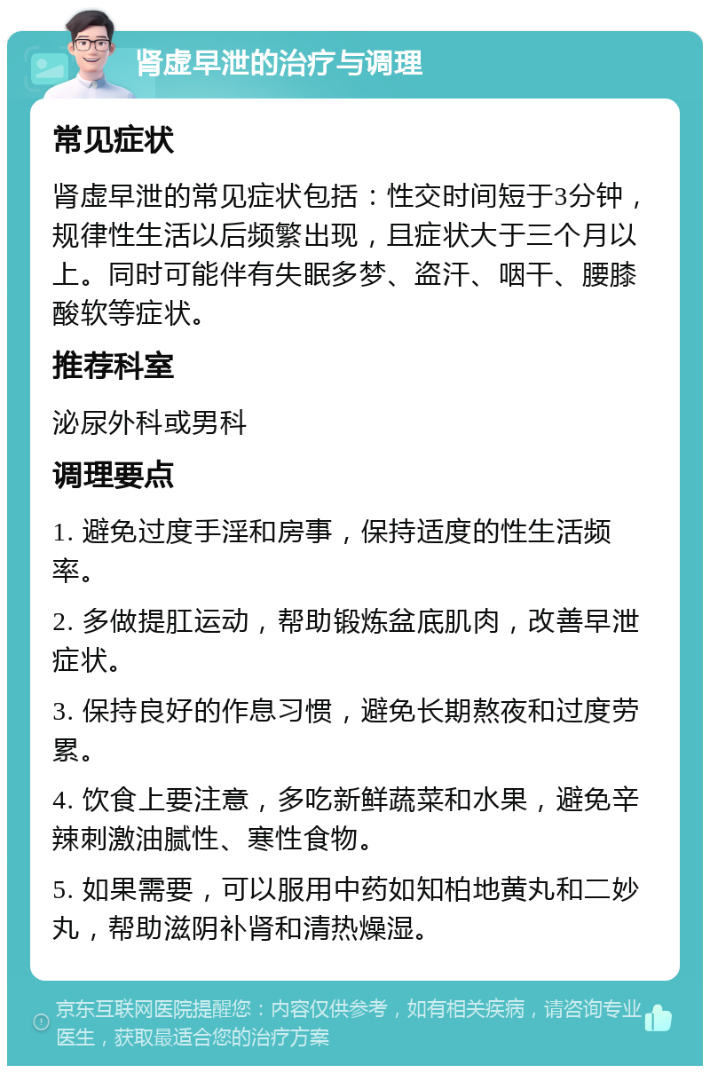 肾虚早泄的治疗与调理 常见症状 肾虚早泄的常见症状包括：性交时间短于3分钟，规律性生活以后频繁出现，且症状大于三个月以上。同时可能伴有失眠多梦、盗汗、咽干、腰膝酸软等症状。 推荐科室 泌尿外科或男科 调理要点 1. 避免过度手淫和房事，保持适度的性生活频率。 2. 多做提肛运动，帮助锻炼盆底肌肉，改善早泄症状。 3. 保持良好的作息习惯，避免长期熬夜和过度劳累。 4. 饮食上要注意，多吃新鲜蔬菜和水果，避免辛辣刺激油腻性、寒性食物。 5. 如果需要，可以服用中药如知柏地黄丸和二妙丸，帮助滋阴补肾和清热燥湿。