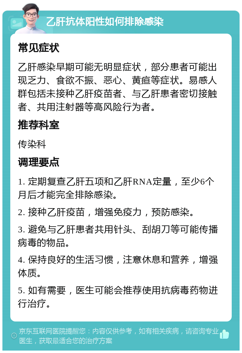 乙肝抗体阳性如何排除感染 常见症状 乙肝感染早期可能无明显症状，部分患者可能出现乏力、食欲不振、恶心、黄疸等症状。易感人群包括未接种乙肝疫苗者、与乙肝患者密切接触者、共用注射器等高风险行为者。 推荐科室 传染科 调理要点 1. 定期复查乙肝五项和乙肝RNA定量，至少6个月后才能完全排除感染。 2. 接种乙肝疫苗，增强免疫力，预防感染。 3. 避免与乙肝患者共用针头、刮胡刀等可能传播病毒的物品。 4. 保持良好的生活习惯，注意休息和营养，增强体质。 5. 如有需要，医生可能会推荐使用抗病毒药物进行治疗。