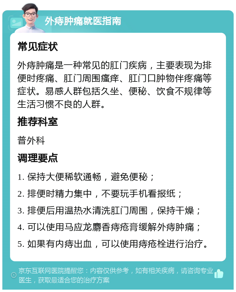 外痔肿痛就医指南 常见症状 外痔肿痛是一种常见的肛门疾病，主要表现为排便时疼痛、肛门周围瘙痒、肛门口肿物伴疼痛等症状。易感人群包括久坐、便秘、饮食不规律等生活习惯不良的人群。 推荐科室 普外科 调理要点 1. 保持大便稀软通畅，避免便秘； 2. 排便时精力集中，不要玩手机看报纸； 3. 排便后用温热水清洗肛门周围，保持干燥； 4. 可以使用马应龙麝香痔疮膏缓解外痔肿痛； 5. 如果有内痔出血，可以使用痔疮栓进行治疗。