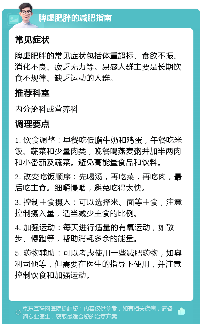 脾虚肥胖的减肥指南 常见症状 脾虚肥胖的常见症状包括体重超标、食欲不振、消化不良、疲乏无力等。易感人群主要是长期饮食不规律、缺乏运动的人群。 推荐科室 内分泌科或营养科 调理要点 1. 饮食调整：早餐吃低脂牛奶和鸡蛋，午餐吃米饭、蔬菜和少量肉类，晚餐喝燕麦粥并加半两肉和小番茄及蔬菜。避免高能量食品和饮料。 2. 改变吃饭顺序：先喝汤，再吃菜，再吃肉，最后吃主食。细嚼慢咽，避免吃得太快。 3. 控制主食摄入：可以选择米、面等主食，注意控制摄入量，适当减少主食的比例。 4. 加强运动：每天进行适量的有氧运动，如散步、慢跑等，帮助消耗多余的能量。 5. 药物辅助：可以考虑使用一些减肥药物，如奥利司他等，但需要在医生的指导下使用，并注意控制饮食和加强运动。