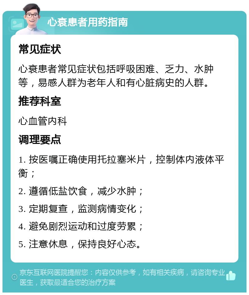 心衰患者用药指南 常见症状 心衰患者常见症状包括呼吸困难、乏力、水肿等，易感人群为老年人和有心脏病史的人群。 推荐科室 心血管内科 调理要点 1. 按医嘱正确使用托拉塞米片，控制体内液体平衡； 2. 遵循低盐饮食，减少水肿； 3. 定期复查，监测病情变化； 4. 避免剧烈运动和过度劳累； 5. 注意休息，保持良好心态。