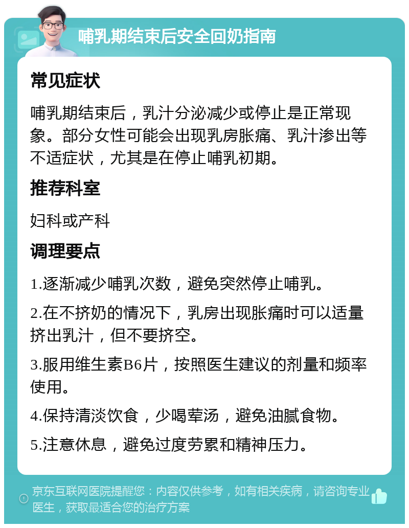 哺乳期结束后安全回奶指南 常见症状 哺乳期结束后，乳汁分泌减少或停止是正常现象。部分女性可能会出现乳房胀痛、乳汁渗出等不适症状，尤其是在停止哺乳初期。 推荐科室 妇科或产科 调理要点 1.逐渐减少哺乳次数，避免突然停止哺乳。 2.在不挤奶的情况下，乳房出现胀痛时可以适量挤出乳汁，但不要挤空。 3.服用维生素B6片，按照医生建议的剂量和频率使用。 4.保持清淡饮食，少喝荤汤，避免油腻食物。 5.注意休息，避免过度劳累和精神压力。