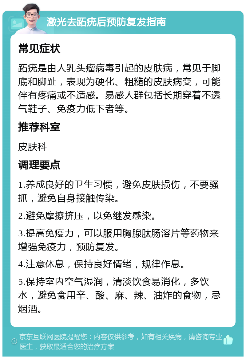 激光去跖疣后预防复发指南 常见症状 跖疣是由人乳头瘤病毒引起的皮肤病，常见于脚底和脚趾，表现为硬化、粗糙的皮肤病变，可能伴有疼痛或不适感。易感人群包括长期穿着不透气鞋子、免疫力低下者等。 推荐科室 皮肤科 调理要点 1.养成良好的卫生习惯，避免皮肤损伤，不要骚抓，避免自身接触传染。 2.避免摩擦挤压，以免继发感染。 3.提高免疫力，可以服用胸腺肽肠溶片等药物来增强免疫力，预防复发。 4.注意休息，保持良好情绪，规律作息。 5.保持室内空气湿润，清淡饮食易消化，多饮水，避免食用辛、酸、麻、辣、油炸的食物，忌烟酒。