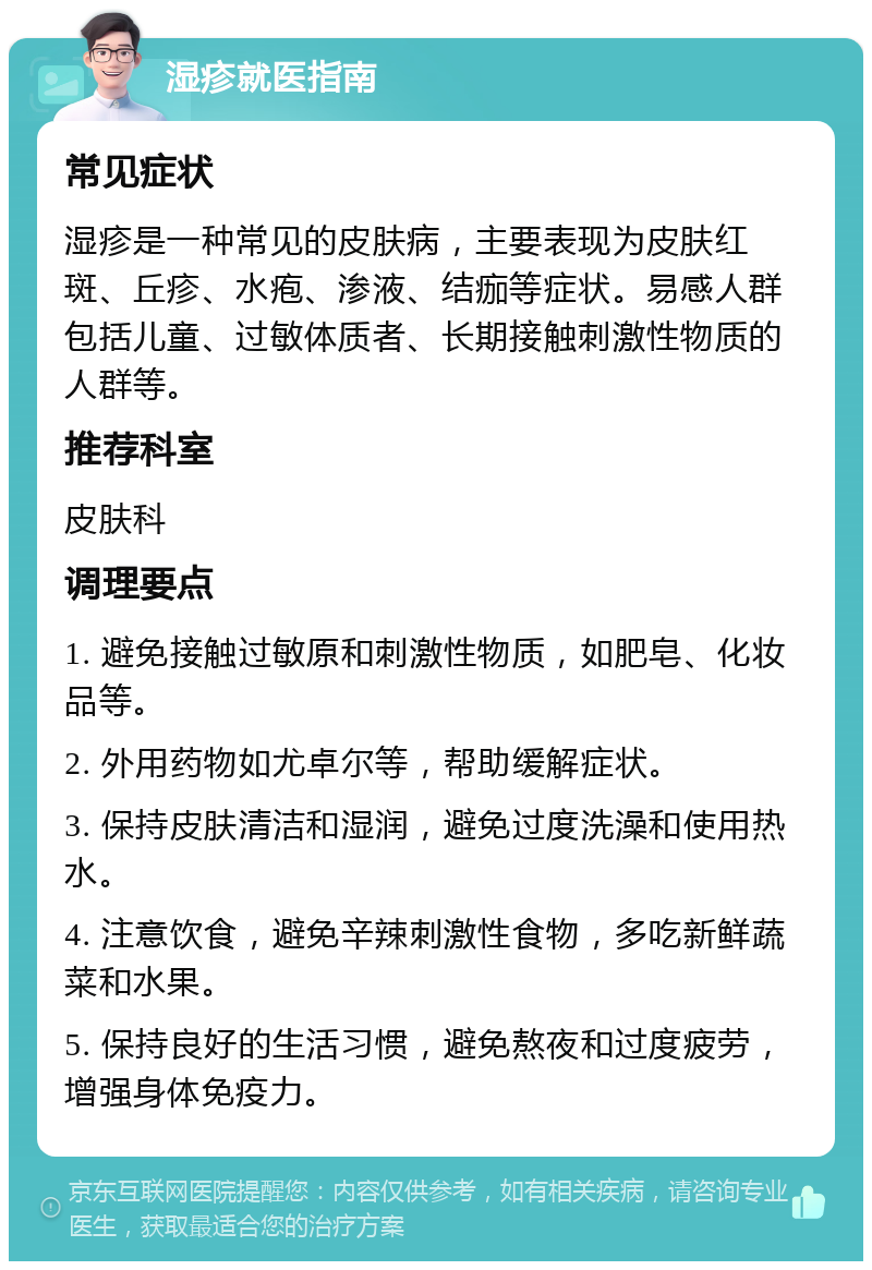 湿疹就医指南 常见症状 湿疹是一种常见的皮肤病，主要表现为皮肤红斑、丘疹、水疱、渗液、结痂等症状。易感人群包括儿童、过敏体质者、长期接触刺激性物质的人群等。 推荐科室 皮肤科 调理要点 1. 避免接触过敏原和刺激性物质，如肥皂、化妆品等。 2. 外用药物如尤卓尔等，帮助缓解症状。 3. 保持皮肤清洁和湿润，避免过度洗澡和使用热水。 4. 注意饮食，避免辛辣刺激性食物，多吃新鲜蔬菜和水果。 5. 保持良好的生活习惯，避免熬夜和过度疲劳，增强身体免疫力。