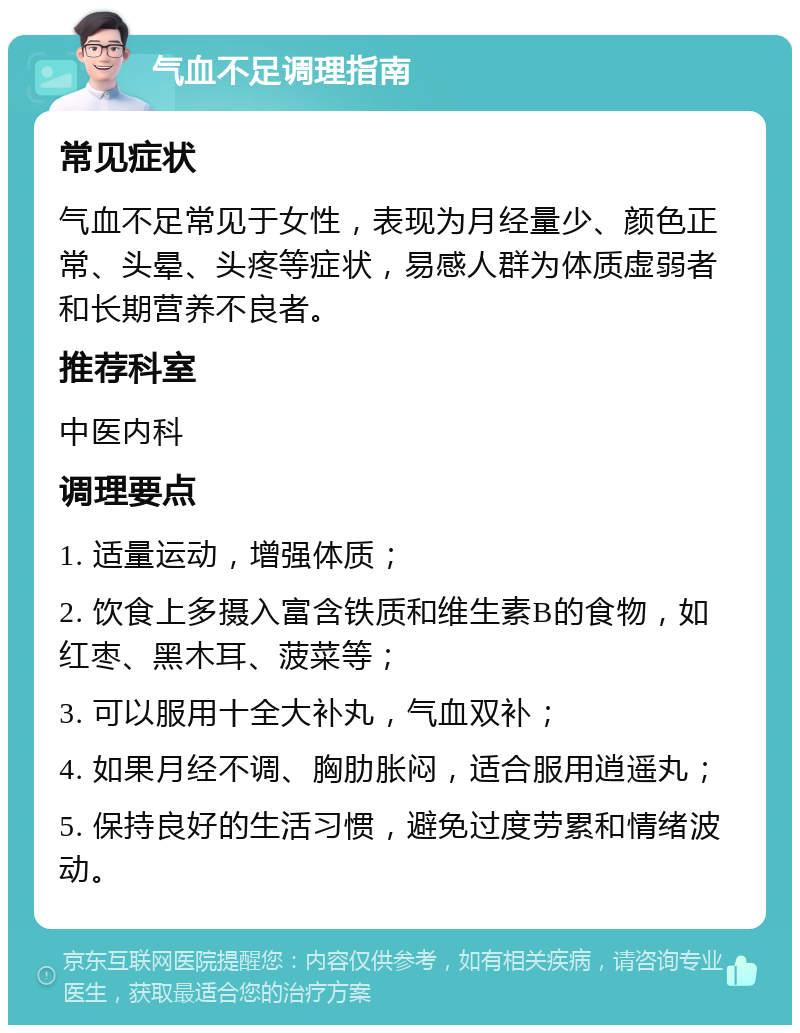 气血不足调理指南 常见症状 气血不足常见于女性，表现为月经量少、颜色正常、头晕、头疼等症状，易感人群为体质虚弱者和长期营养不良者。 推荐科室 中医内科 调理要点 1. 适量运动，增强体质； 2. 饮食上多摄入富含铁质和维生素B的食物，如红枣、黑木耳、菠菜等； 3. 可以服用十全大补丸，气血双补； 4. 如果月经不调、胸肋胀闷，适合服用逍遥丸； 5. 保持良好的生活习惯，避免过度劳累和情绪波动。