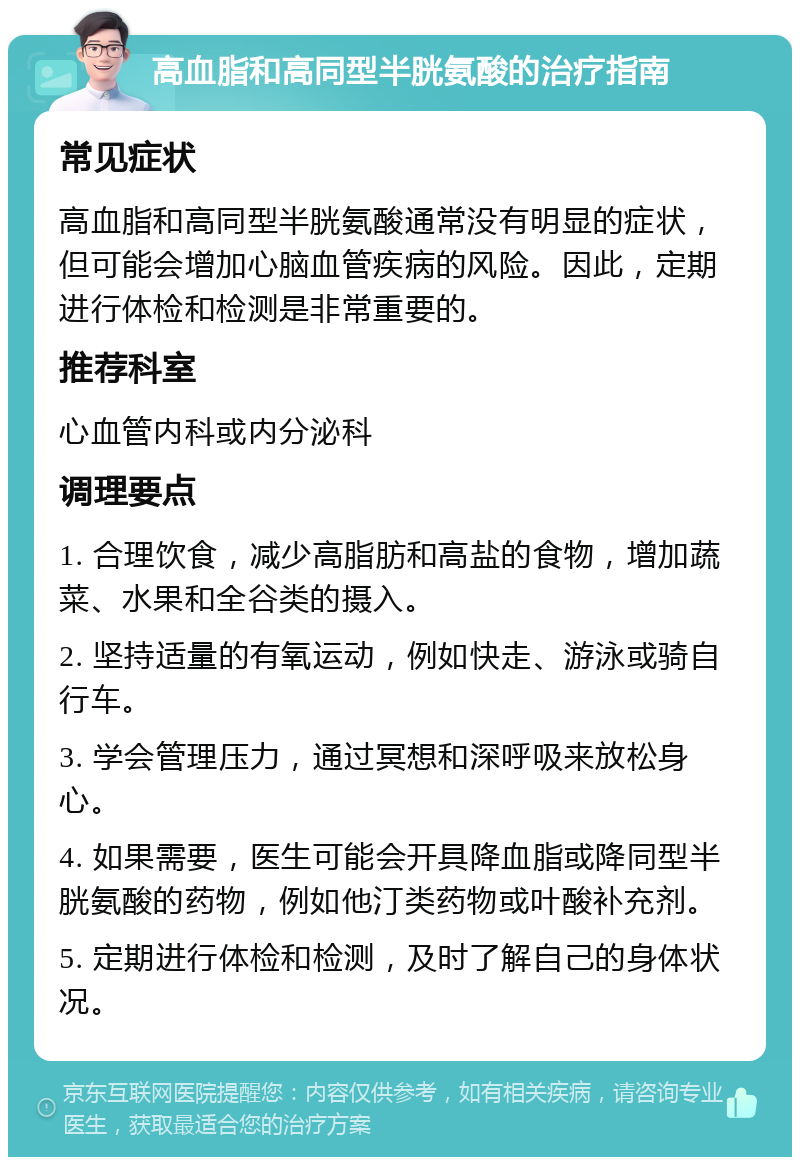 高血脂和高同型半胱氨酸的治疗指南 常见症状 高血脂和高同型半胱氨酸通常没有明显的症状，但可能会增加心脑血管疾病的风险。因此，定期进行体检和检测是非常重要的。 推荐科室 心血管内科或内分泌科 调理要点 1. 合理饮食，减少高脂肪和高盐的食物，增加蔬菜、水果和全谷类的摄入。 2. 坚持适量的有氧运动，例如快走、游泳或骑自行车。 3. 学会管理压力，通过冥想和深呼吸来放松身心。 4. 如果需要，医生可能会开具降血脂或降同型半胱氨酸的药物，例如他汀类药物或叶酸补充剂。 5. 定期进行体检和检测，及时了解自己的身体状况。