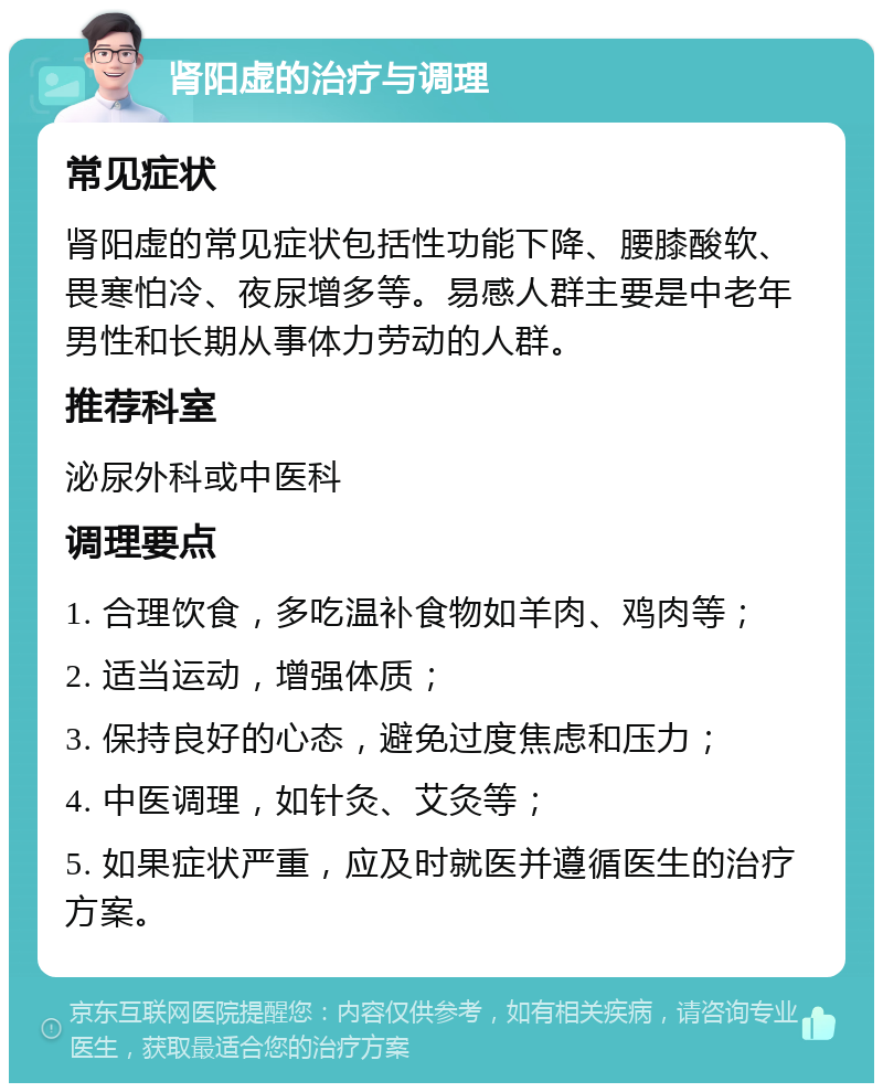 肾阳虚的治疗与调理 常见症状 肾阳虚的常见症状包括性功能下降、腰膝酸软、畏寒怕冷、夜尿增多等。易感人群主要是中老年男性和长期从事体力劳动的人群。 推荐科室 泌尿外科或中医科 调理要点 1. 合理饮食，多吃温补食物如羊肉、鸡肉等； 2. 适当运动，增强体质； 3. 保持良好的心态，避免过度焦虑和压力； 4. 中医调理，如针灸、艾灸等； 5. 如果症状严重，应及时就医并遵循医生的治疗方案。