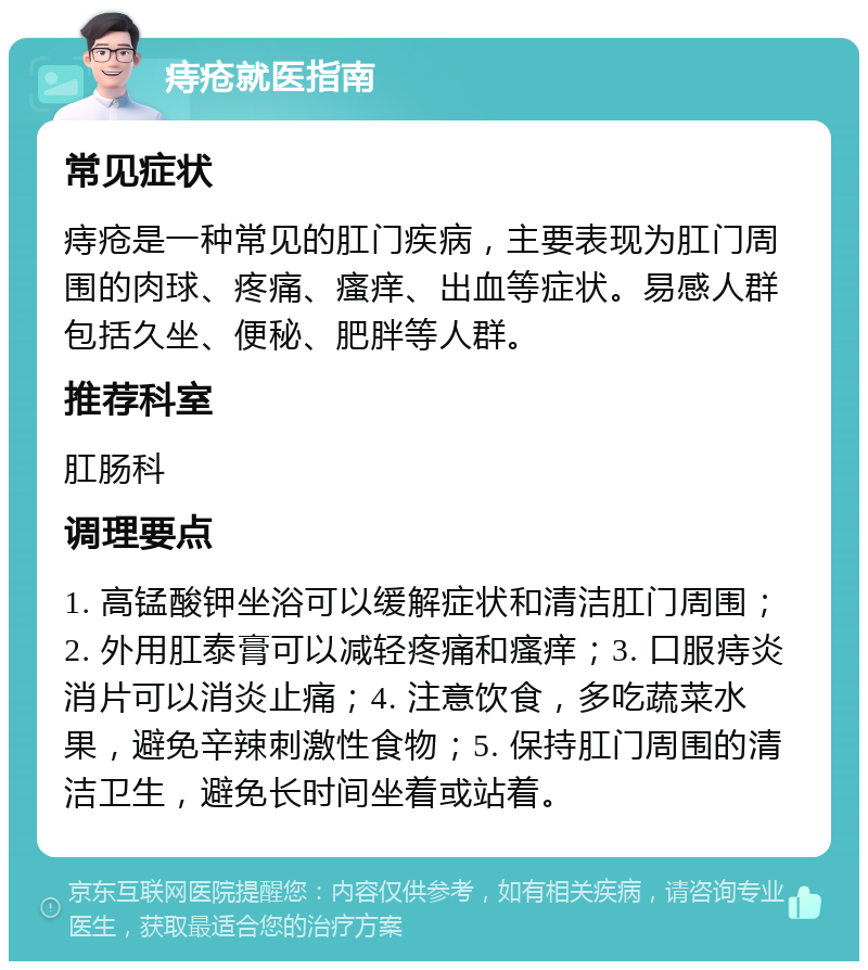 痔疮就医指南 常见症状 痔疮是一种常见的肛门疾病，主要表现为肛门周围的肉球、疼痛、瘙痒、出血等症状。易感人群包括久坐、便秘、肥胖等人群。 推荐科室 肛肠科 调理要点 1. 高锰酸钾坐浴可以缓解症状和清洁肛门周围；2. 外用肛泰膏可以减轻疼痛和瘙痒；3. 口服痔炎消片可以消炎止痛；4. 注意饮食，多吃蔬菜水果，避免辛辣刺激性食物；5. 保持肛门周围的清洁卫生，避免长时间坐着或站着。