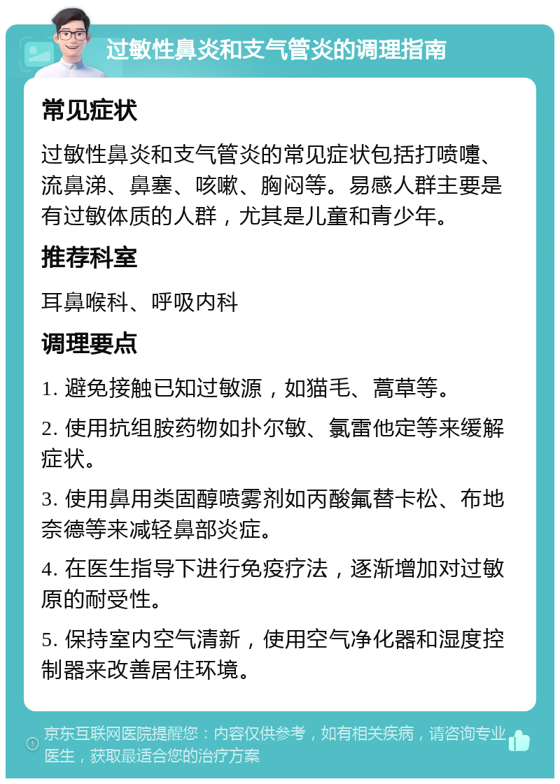 过敏性鼻炎和支气管炎的调理指南 常见症状 过敏性鼻炎和支气管炎的常见症状包括打喷嚏、流鼻涕、鼻塞、咳嗽、胸闷等。易感人群主要是有过敏体质的人群，尤其是儿童和青少年。 推荐科室 耳鼻喉科、呼吸内科 调理要点 1. 避免接触已知过敏源，如猫毛、蒿草等。 2. 使用抗组胺药物如扑尔敏、氯雷他定等来缓解症状。 3. 使用鼻用类固醇喷雾剂如丙酸氟替卡松、布地奈德等来减轻鼻部炎症。 4. 在医生指导下进行免疫疗法，逐渐增加对过敏原的耐受性。 5. 保持室内空气清新，使用空气净化器和湿度控制器来改善居住环境。