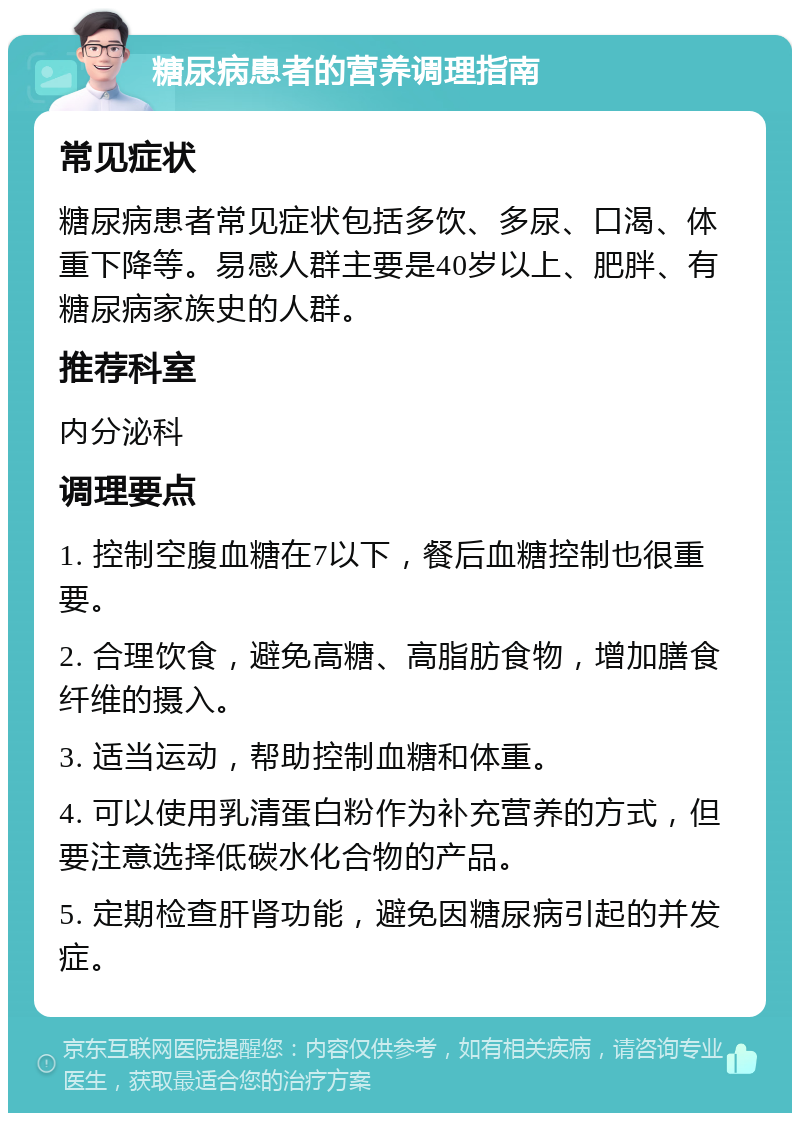 糖尿病患者的营养调理指南 常见症状 糖尿病患者常见症状包括多饮、多尿、口渴、体重下降等。易感人群主要是40岁以上、肥胖、有糖尿病家族史的人群。 推荐科室 内分泌科 调理要点 1. 控制空腹血糖在7以下，餐后血糖控制也很重要。 2. 合理饮食，避免高糖、高脂肪食物，增加膳食纤维的摄入。 3. 适当运动，帮助控制血糖和体重。 4. 可以使用乳清蛋白粉作为补充营养的方式，但要注意选择低碳水化合物的产品。 5. 定期检查肝肾功能，避免因糖尿病引起的并发症。