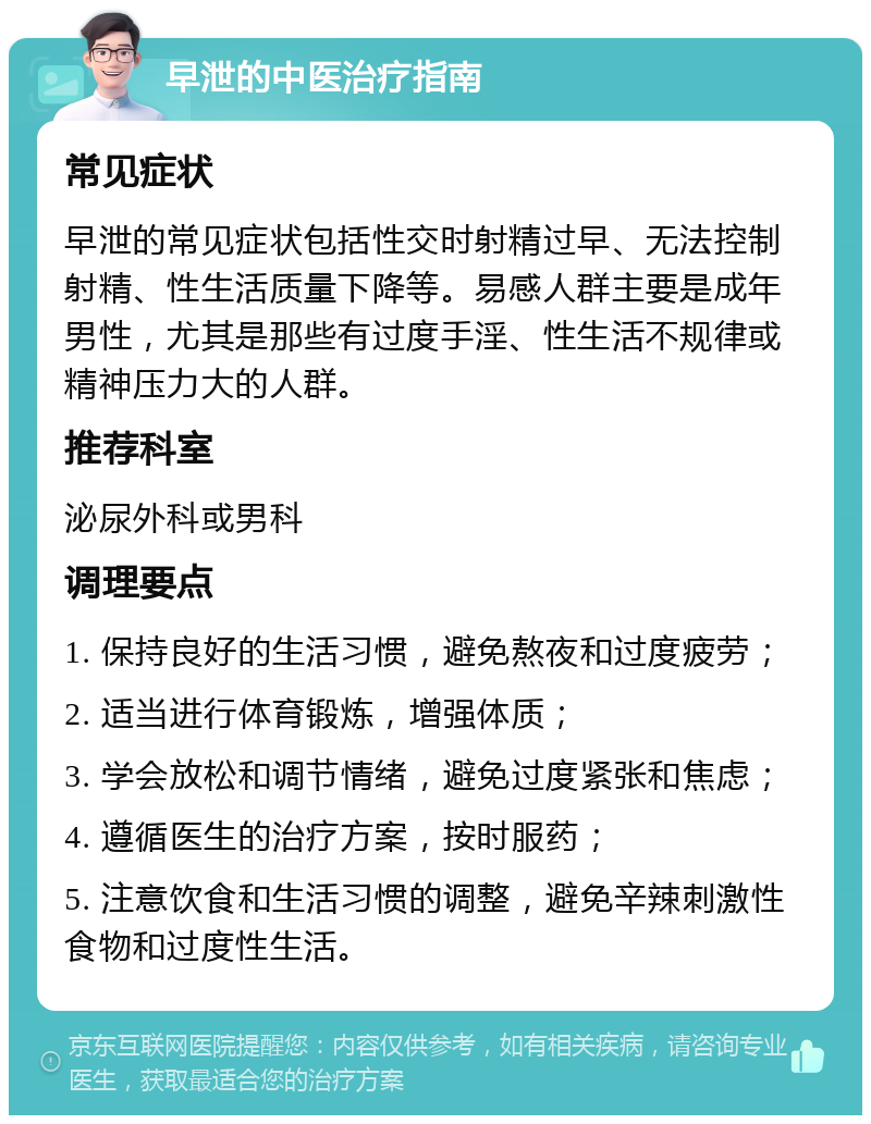 早泄的中医治疗指南 常见症状 早泄的常见症状包括性交时射精过早、无法控制射精、性生活质量下降等。易感人群主要是成年男性，尤其是那些有过度手淫、性生活不规律或精神压力大的人群。 推荐科室 泌尿外科或男科 调理要点 1. 保持良好的生活习惯，避免熬夜和过度疲劳； 2. 适当进行体育锻炼，增强体质； 3. 学会放松和调节情绪，避免过度紧张和焦虑； 4. 遵循医生的治疗方案，按时服药； 5. 注意饮食和生活习惯的调整，避免辛辣刺激性食物和过度性生活。