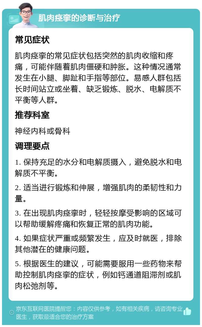 肌肉痉挛的诊断与治疗 常见症状 肌肉痉挛的常见症状包括突然的肌肉收缩和疼痛，可能伴随着肌肉僵硬和肿胀。这种情况通常发生在小腿、脚趾和手指等部位。易感人群包括长时间站立或坐着、缺乏锻炼、脱水、电解质不平衡等人群。 推荐科室 神经内科或骨科 调理要点 1. 保持充足的水分和电解质摄入，避免脱水和电解质不平衡。 2. 适当进行锻炼和伸展，增强肌肉的柔韧性和力量。 3. 在出现肌肉痉挛时，轻轻按摩受影响的区域可以帮助缓解疼痛和恢复正常的肌肉功能。 4. 如果症状严重或频繁发生，应及时就医，排除其他潜在的健康问题。 5. 根据医生的建议，可能需要服用一些药物来帮助控制肌肉痉挛的症状，例如钙通道阻滞剂或肌肉松弛剂等。