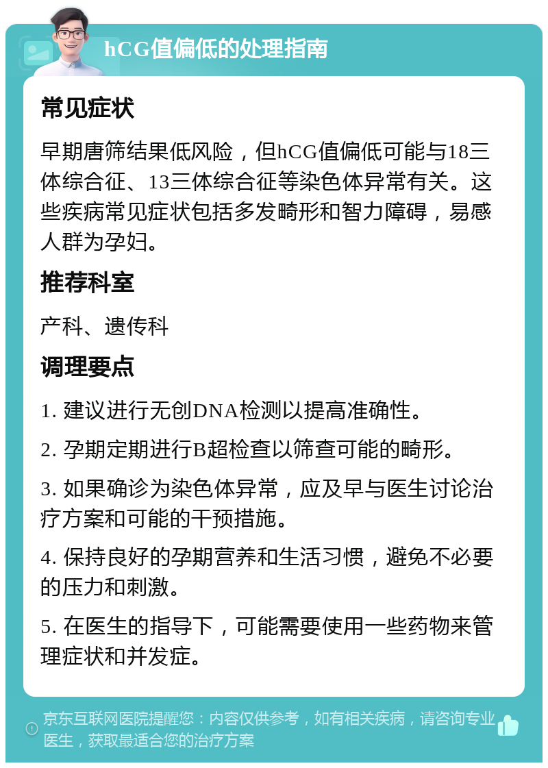 hCG值偏低的处理指南 常见症状 早期唐筛结果低风险，但hCG值偏低可能与18三体综合征、13三体综合征等染色体异常有关。这些疾病常见症状包括多发畸形和智力障碍，易感人群为孕妇。 推荐科室 产科、遗传科 调理要点 1. 建议进行无创DNA检测以提高准确性。 2. 孕期定期进行B超检查以筛查可能的畸形。 3. 如果确诊为染色体异常，应及早与医生讨论治疗方案和可能的干预措施。 4. 保持良好的孕期营养和生活习惯，避免不必要的压力和刺激。 5. 在医生的指导下，可能需要使用一些药物来管理症状和并发症。