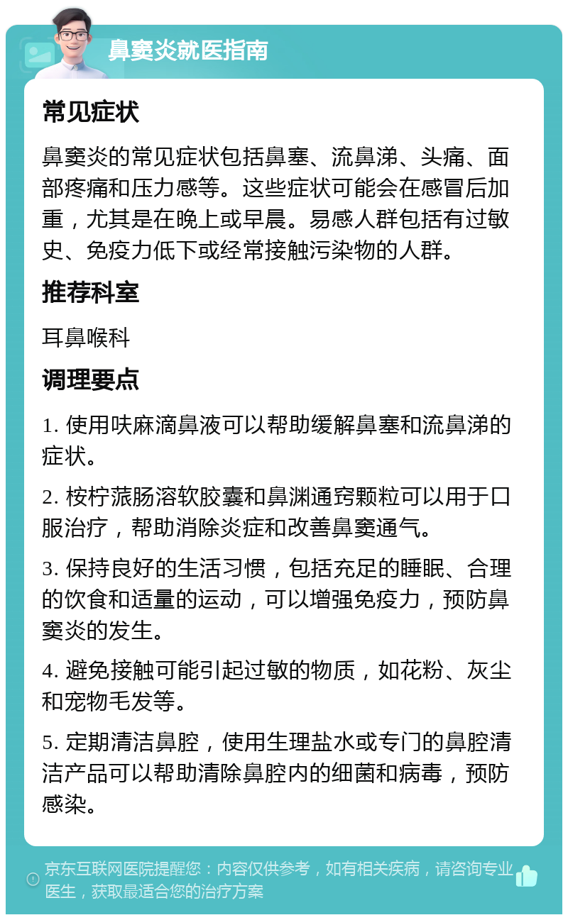 鼻窦炎就医指南 常见症状 鼻窦炎的常见症状包括鼻塞、流鼻涕、头痛、面部疼痛和压力感等。这些症状可能会在感冒后加重，尤其是在晚上或早晨。易感人群包括有过敏史、免疫力低下或经常接触污染物的人群。 推荐科室 耳鼻喉科 调理要点 1. 使用呋麻滴鼻液可以帮助缓解鼻塞和流鼻涕的症状。 2. 桉柠蒎肠溶软胶囊和鼻渊通窍颗粒可以用于口服治疗，帮助消除炎症和改善鼻窦通气。 3. 保持良好的生活习惯，包括充足的睡眠、合理的饮食和适量的运动，可以增强免疫力，预防鼻窦炎的发生。 4. 避免接触可能引起过敏的物质，如花粉、灰尘和宠物毛发等。 5. 定期清洁鼻腔，使用生理盐水或专门的鼻腔清洁产品可以帮助清除鼻腔内的细菌和病毒，预防感染。