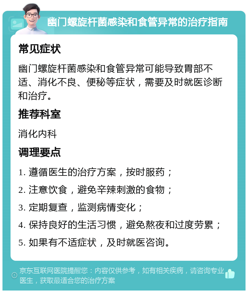 幽门螺旋杆菌感染和食管异常的治疗指南 常见症状 幽门螺旋杆菌感染和食管异常可能导致胃部不适、消化不良、便秘等症状，需要及时就医诊断和治疗。 推荐科室 消化内科 调理要点 1. 遵循医生的治疗方案，按时服药； 2. 注意饮食，避免辛辣刺激的食物； 3. 定期复查，监测病情变化； 4. 保持良好的生活习惯，避免熬夜和过度劳累； 5. 如果有不适症状，及时就医咨询。