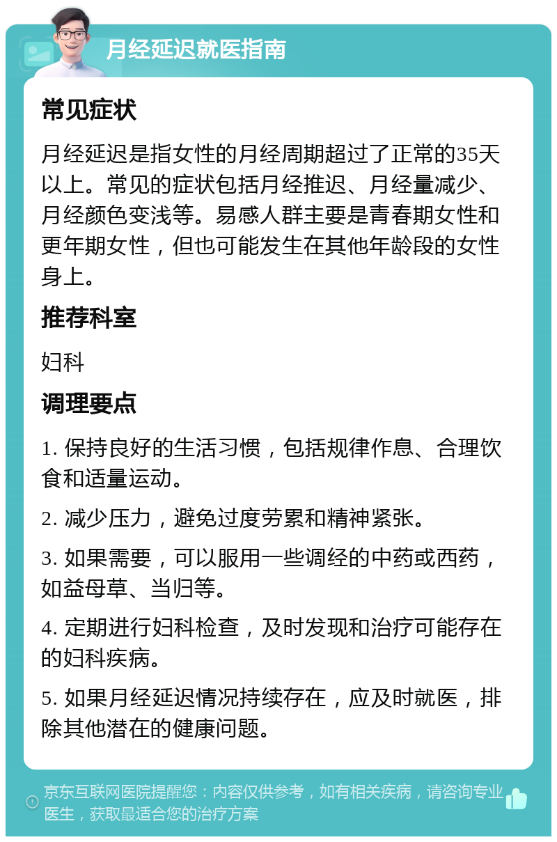 月经延迟就医指南 常见症状 月经延迟是指女性的月经周期超过了正常的35天以上。常见的症状包括月经推迟、月经量减少、月经颜色变浅等。易感人群主要是青春期女性和更年期女性，但也可能发生在其他年龄段的女性身上。 推荐科室 妇科 调理要点 1. 保持良好的生活习惯，包括规律作息、合理饮食和适量运动。 2. 减少压力，避免过度劳累和精神紧张。 3. 如果需要，可以服用一些调经的中药或西药，如益母草、当归等。 4. 定期进行妇科检查，及时发现和治疗可能存在的妇科疾病。 5. 如果月经延迟情况持续存在，应及时就医，排除其他潜在的健康问题。