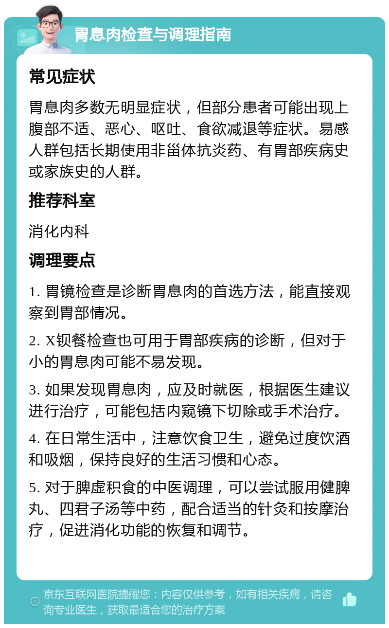 胃息肉检查与调理指南 常见症状 胃息肉多数无明显症状，但部分患者可能出现上腹部不适、恶心、呕吐、食欲减退等症状。易感人群包括长期使用非甾体抗炎药、有胃部疾病史或家族史的人群。 推荐科室 消化内科 调理要点 1. 胃镜检查是诊断胃息肉的首选方法，能直接观察到胃部情况。 2. X钡餐检查也可用于胃部疾病的诊断，但对于小的胃息肉可能不易发现。 3. 如果发现胃息肉，应及时就医，根据医生建议进行治疗，可能包括内窥镜下切除或手术治疗。 4. 在日常生活中，注意饮食卫生，避免过度饮酒和吸烟，保持良好的生活习惯和心态。 5. 对于脾虚积食的中医调理，可以尝试服用健脾丸、四君子汤等中药，配合适当的针灸和按摩治疗，促进消化功能的恢复和调节。