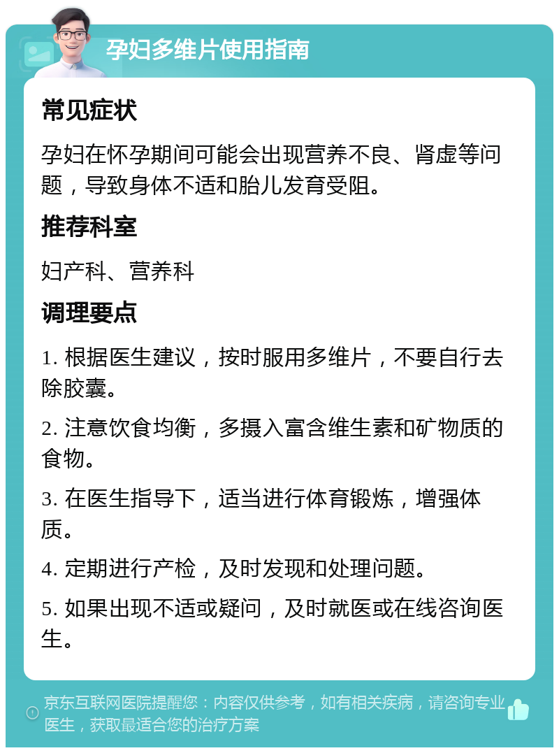 孕妇多维片使用指南 常见症状 孕妇在怀孕期间可能会出现营养不良、肾虚等问题，导致身体不适和胎儿发育受阻。 推荐科室 妇产科、营养科 调理要点 1. 根据医生建议，按时服用多维片，不要自行去除胶囊。 2. 注意饮食均衡，多摄入富含维生素和矿物质的食物。 3. 在医生指导下，适当进行体育锻炼，增强体质。 4. 定期进行产检，及时发现和处理问题。 5. 如果出现不适或疑问，及时就医或在线咨询医生。