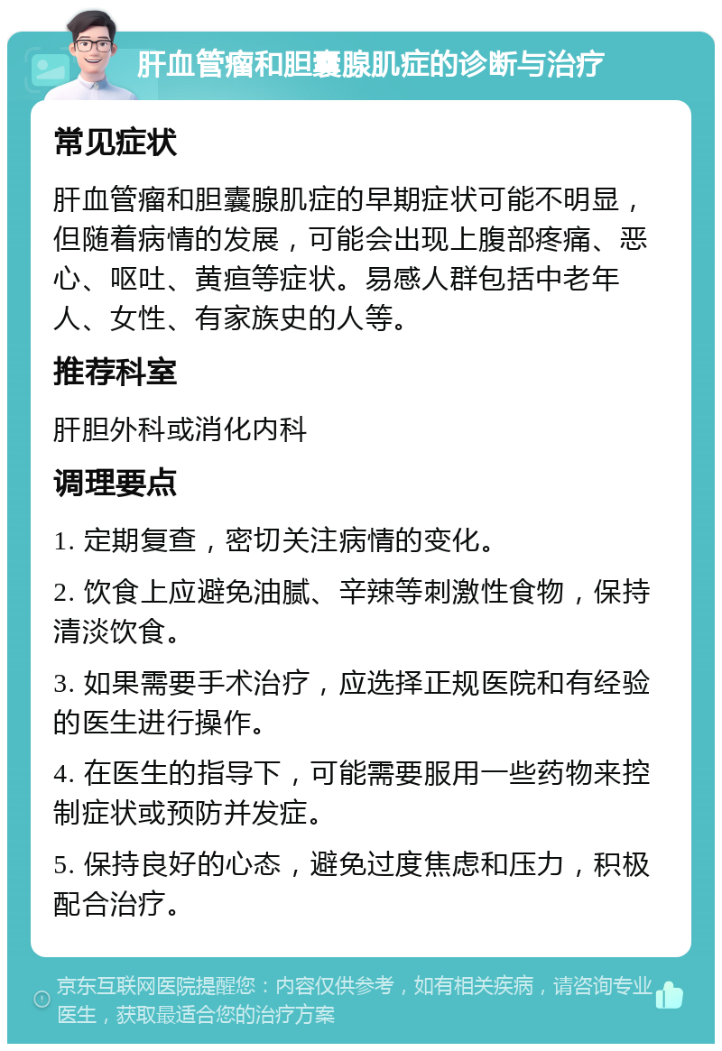 肝血管瘤和胆囊腺肌症的诊断与治疗 常见症状 肝血管瘤和胆囊腺肌症的早期症状可能不明显，但随着病情的发展，可能会出现上腹部疼痛、恶心、呕吐、黄疸等症状。易感人群包括中老年人、女性、有家族史的人等。 推荐科室 肝胆外科或消化内科 调理要点 1. 定期复查，密切关注病情的变化。 2. 饮食上应避免油腻、辛辣等刺激性食物，保持清淡饮食。 3. 如果需要手术治疗，应选择正规医院和有经验的医生进行操作。 4. 在医生的指导下，可能需要服用一些药物来控制症状或预防并发症。 5. 保持良好的心态，避免过度焦虑和压力，积极配合治疗。