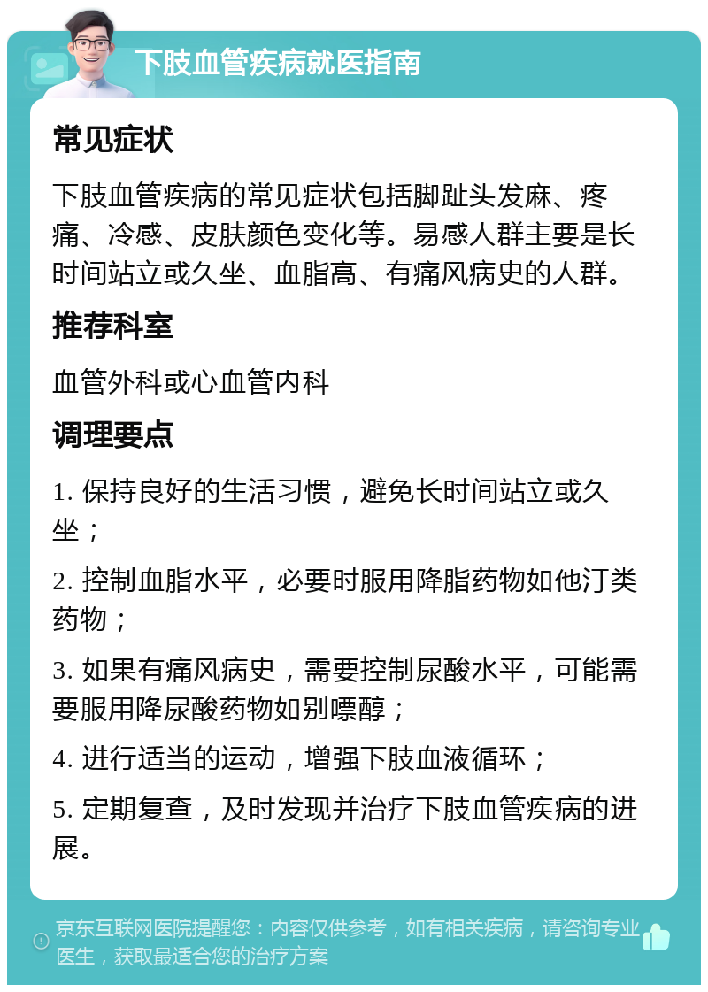 下肢血管疾病就医指南 常见症状 下肢血管疾病的常见症状包括脚趾头发麻、疼痛、冷感、皮肤颜色变化等。易感人群主要是长时间站立或久坐、血脂高、有痛风病史的人群。 推荐科室 血管外科或心血管内科 调理要点 1. 保持良好的生活习惯，避免长时间站立或久坐； 2. 控制血脂水平，必要时服用降脂药物如他汀类药物； 3. 如果有痛风病史，需要控制尿酸水平，可能需要服用降尿酸药物如别嘌醇； 4. 进行适当的运动，增强下肢血液循环； 5. 定期复查，及时发现并治疗下肢血管疾病的进展。