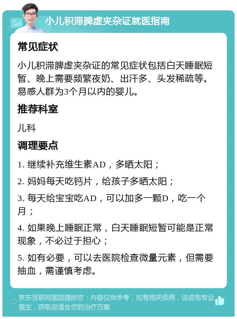 小儿积滞脾虚夹杂证就医指南 常见症状 小儿积滞脾虚夹杂证的常见症状包括白天睡眠短暂、晚上需要频繁夜奶、出汗多、头发稀疏等。易感人群为3个月以内的婴儿。 推荐科室 儿科 调理要点 1. 继续补充维生素AD，多晒太阳； 2. 妈妈每天吃钙片，给孩子多晒太阳； 3. 每天给宝宝吃AD，可以加多一颗D，吃一个月； 4. 如果晚上睡眠正常，白天睡眠短暂可能是正常现象，不必过于担心； 5. 如有必要，可以去医院检查微量元素，但需要抽血，需谨慎考虑。