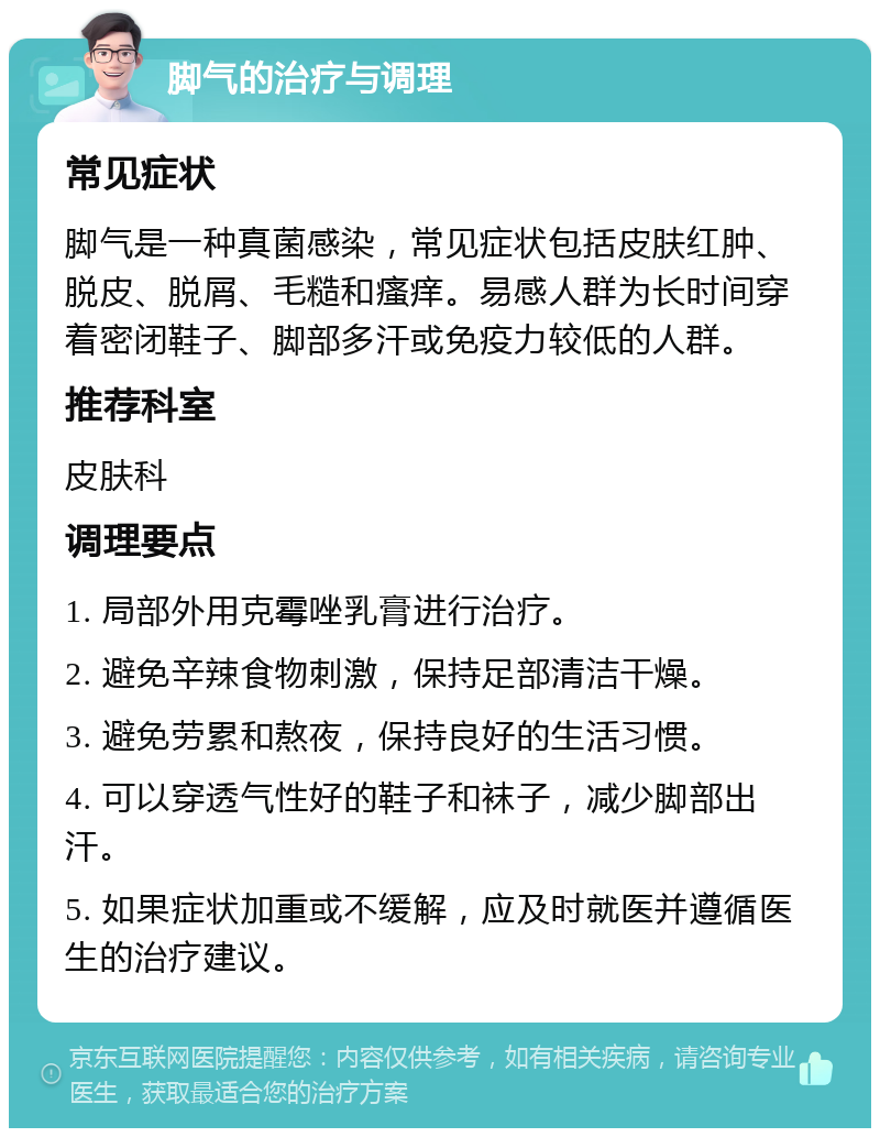 脚气的治疗与调理 常见症状 脚气是一种真菌感染，常见症状包括皮肤红肿、脱皮、脱屑、毛糙和瘙痒。易感人群为长时间穿着密闭鞋子、脚部多汗或免疫力较低的人群。 推荐科室 皮肤科 调理要点 1. 局部外用克霉唑乳膏进行治疗。 2. 避免辛辣食物刺激，保持足部清洁干燥。 3. 避免劳累和熬夜，保持良好的生活习惯。 4. 可以穿透气性好的鞋子和袜子，减少脚部出汗。 5. 如果症状加重或不缓解，应及时就医并遵循医生的治疗建议。