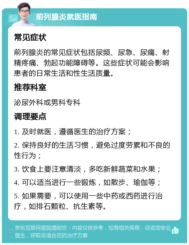 前列腺炎就医指南 常见症状 前列腺炎的常见症状包括尿频、尿急、尿痛、射精疼痛、勃起功能障碍等。这些症状可能会影响患者的日常生活和性生活质量。 推荐科室 泌尿外科或男科专科 调理要点 1. 及时就医，遵循医生的治疗方案； 2. 保持良好的生活习惯，避免过度劳累和不良的性行为； 3. 饮食上要注意清淡，多吃新鲜蔬菜和水果； 4. 可以适当进行一些锻炼，如散步、瑜伽等； 5. 如果需要，可以使用一些中药或西药进行治疗，如排石颗粒、抗生素等。