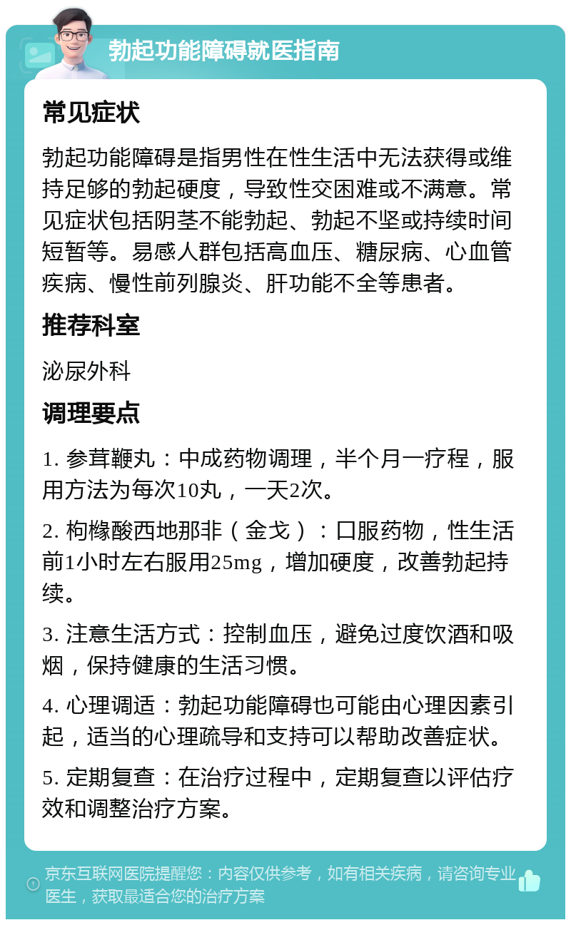 勃起功能障碍就医指南 常见症状 勃起功能障碍是指男性在性生活中无法获得或维持足够的勃起硬度，导致性交困难或不满意。常见症状包括阴茎不能勃起、勃起不坚或持续时间短暂等。易感人群包括高血压、糖尿病、心血管疾病、慢性前列腺炎、肝功能不全等患者。 推荐科室 泌尿外科 调理要点 1. 参茸鞭丸：中成药物调理，半个月一疗程，服用方法为每次10丸，一天2次。 2. 枸橼酸西地那非（金戈）：口服药物，性生活前1小时左右服用25mg，增加硬度，改善勃起持续。 3. 注意生活方式：控制血压，避免过度饮酒和吸烟，保持健康的生活习惯。 4. 心理调适：勃起功能障碍也可能由心理因素引起，适当的心理疏导和支持可以帮助改善症状。 5. 定期复查：在治疗过程中，定期复查以评估疗效和调整治疗方案。