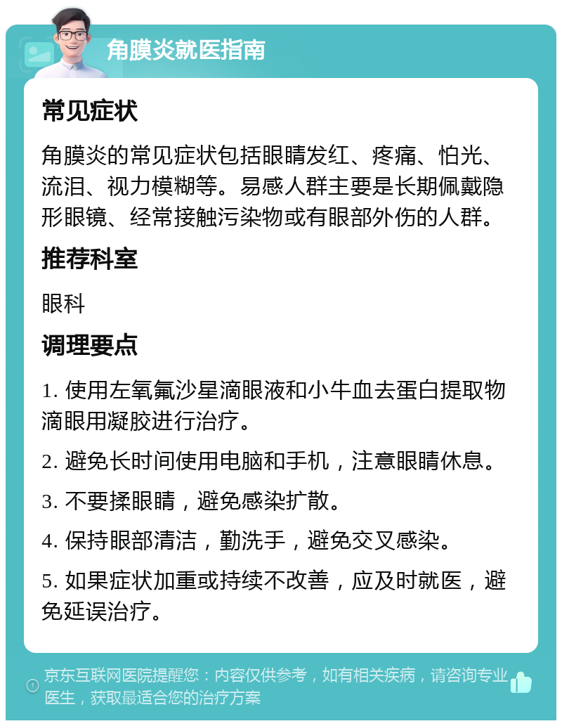 角膜炎就医指南 常见症状 角膜炎的常见症状包括眼睛发红、疼痛、怕光、流泪、视力模糊等。易感人群主要是长期佩戴隐形眼镜、经常接触污染物或有眼部外伤的人群。 推荐科室 眼科 调理要点 1. 使用左氧氟沙星滴眼液和小牛血去蛋白提取物滴眼用凝胶进行治疗。 2. 避免长时间使用电脑和手机，注意眼睛休息。 3. 不要揉眼睛，避免感染扩散。 4. 保持眼部清洁，勤洗手，避免交叉感染。 5. 如果症状加重或持续不改善，应及时就医，避免延误治疗。