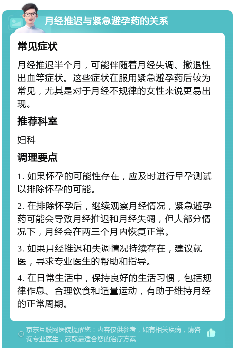 月经推迟与紧急避孕药的关系 常见症状 月经推迟半个月，可能伴随着月经失调、撤退性出血等症状。这些症状在服用紧急避孕药后较为常见，尤其是对于月经不规律的女性来说更易出现。 推荐科室 妇科 调理要点 1. 如果怀孕的可能性存在，应及时进行早孕测试以排除怀孕的可能。 2. 在排除怀孕后，继续观察月经情况，紧急避孕药可能会导致月经推迟和月经失调，但大部分情况下，月经会在两三个月内恢复正常。 3. 如果月经推迟和失调情况持续存在，建议就医，寻求专业医生的帮助和指导。 4. 在日常生活中，保持良好的生活习惯，包括规律作息、合理饮食和适量运动，有助于维持月经的正常周期。